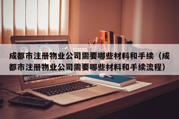 成都市注册物业公司需要哪些材料和手续（成都市注册物业公司需要哪些材料和手续流程）