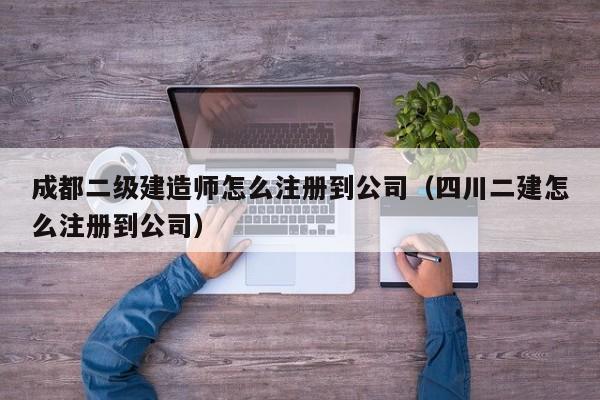 成都二级建造师怎么注册到公司（四川二建怎么注册到公司）