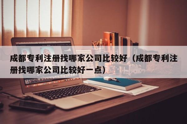 成都专利注册找哪家公司比较好（成都专利注册找哪家公司比较好一点）