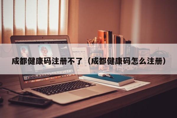 成都健康码注册不了（成都健康码怎么注册）