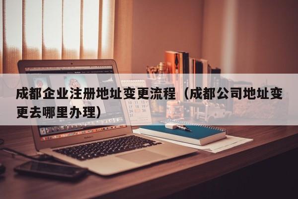 成都企业注册地址变更流程（成都公司地址变更去哪里办理）