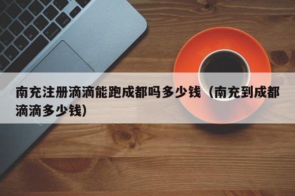 南充注册滴滴能跑成都吗多少钱（南充到成都滴滴多少钱）