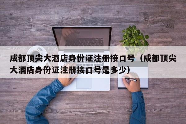 成都顶尖大酒店身份证注册接口号（成都顶尖大酒店身份证注册接口号是多少）