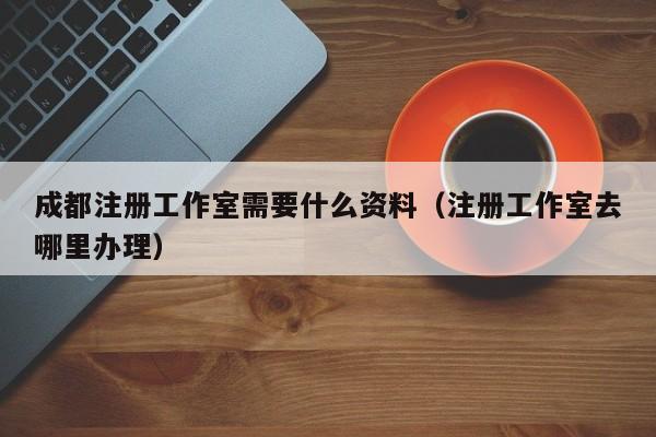 成都注册工作室需要什么资料（注册工作室去哪里办理）