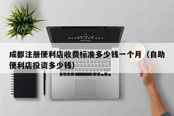 成都注册便利店收费标准多少钱一个月（自助便利店投资多少钱）