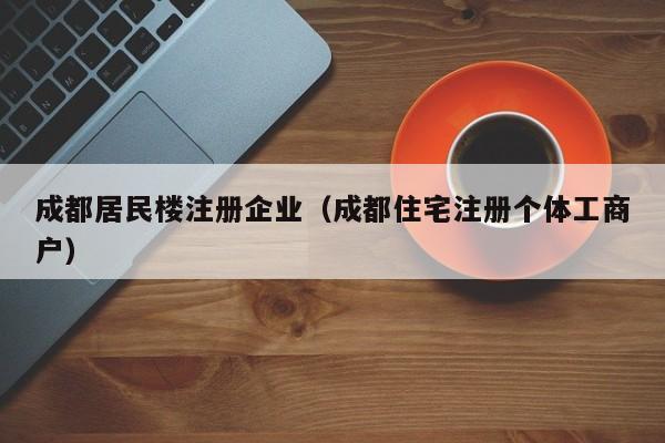 成都居民楼注册企业（成都住宅注册个体工商户）
