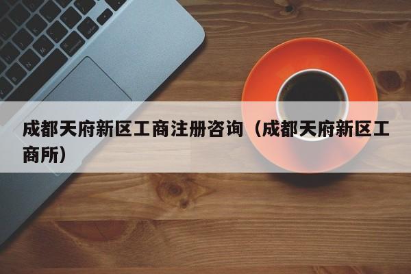 成都天府新区工商注册咨询（成都天府新区工商所）