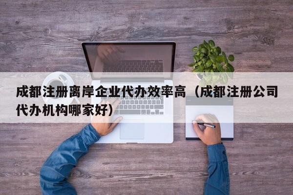 成都注册离岸企业代办效率高（成都注册公司代办机构哪家好）