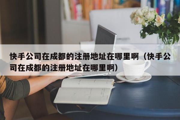 快手公司在成都的注册地址在哪里啊（快手公司在成都的注册地址在哪里啊）
