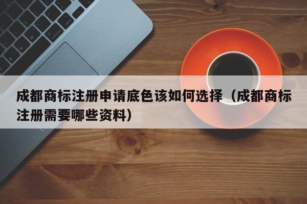 成都商标注册申请底色该如何选择（成都商标注册需要哪些资料）