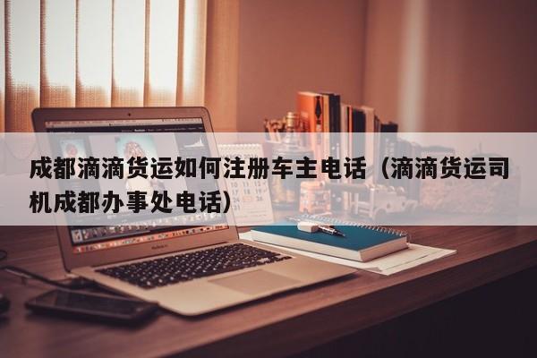 成都滴滴货运如何注册车主电话（滴滴货运司机成都办事处电话）