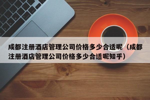 成都注册酒店管理公司价格多少合适呢（成都注册酒店管理公司价格多少合适呢知乎）