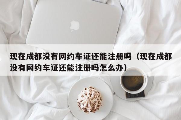 现在成都没有网约车证还能注册吗（现在成都没有网约车证还能注册吗怎么办）