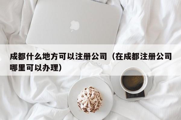 成都什么地方可以注册公司（在成都注册公司哪里可以办理）