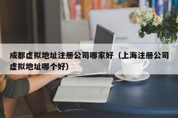 成都虚拟地址注册公司哪家好（上海注册公司虚拟地址哪个好）