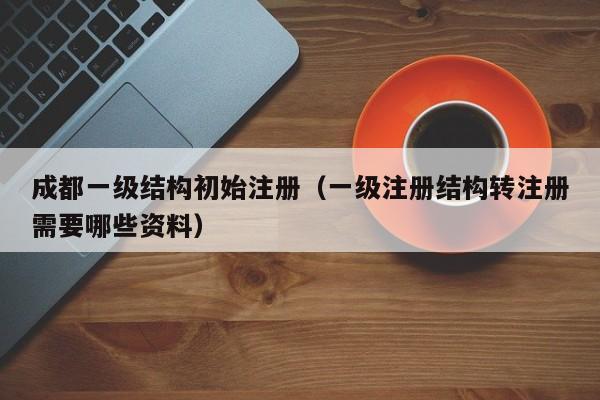 成都一级结构初始注册（一级注册结构转注册需要哪些资料）