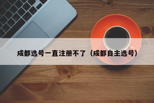 成都选号一直注册不了（成都自主选号）