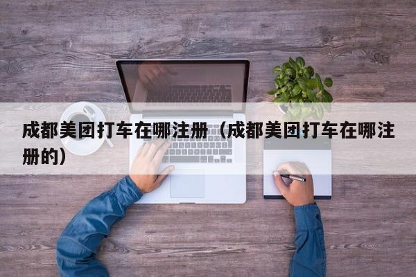 成都美团打车在哪注册（成都美团打车在哪注册的）