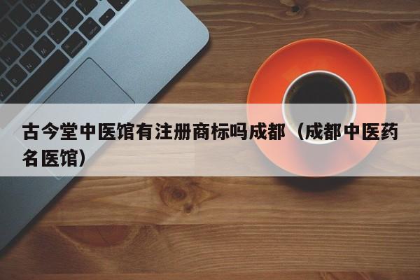古今堂中医馆有注册商标吗成都（成都中医药名医馆）