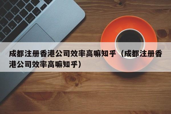 成都注册香港公司效率高嘛知乎（成都注册香港公司效率高嘛知乎）