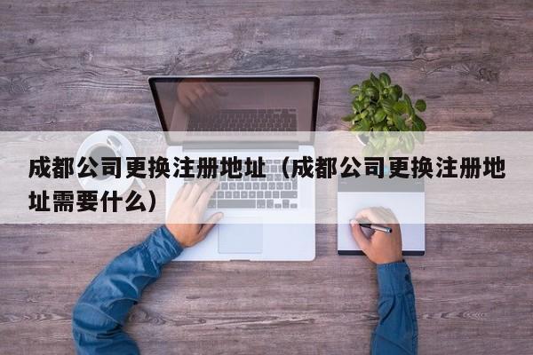 成都公司更换注册地址（成都公司更换注册地址需要什么）