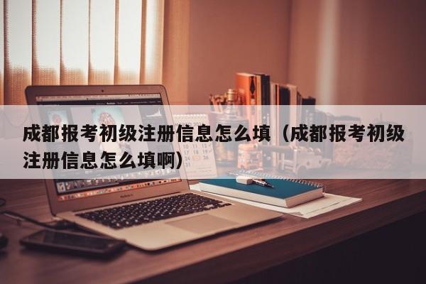 成都报考初级注册信息怎么填（成都报考初级注册信息怎么填啊）