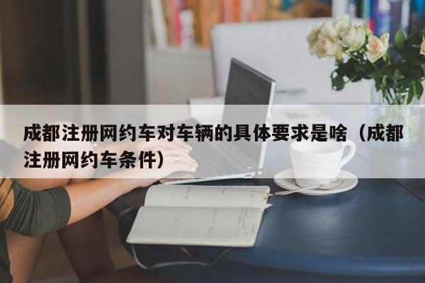 成都注册网约车对车辆的具体要求是啥（成都注册网约车条件）