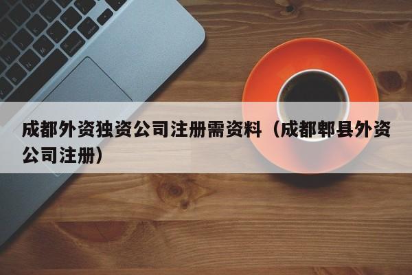 成都外资独资公司注册需资料（成都郫县外资公司注册）