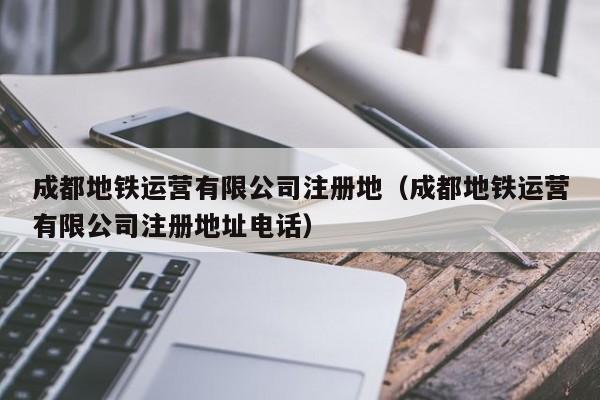 成都地铁运营有限公司注册地（成都地铁运营有限公司注册地址电话）