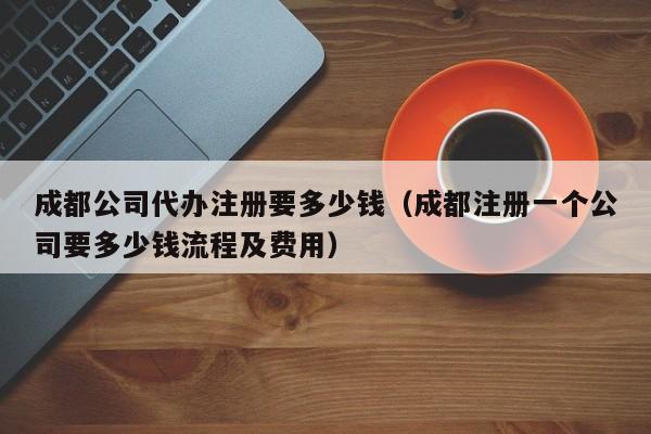 成都公司代办注册要多少钱（成都注册一个公司要多少钱流程及费用）