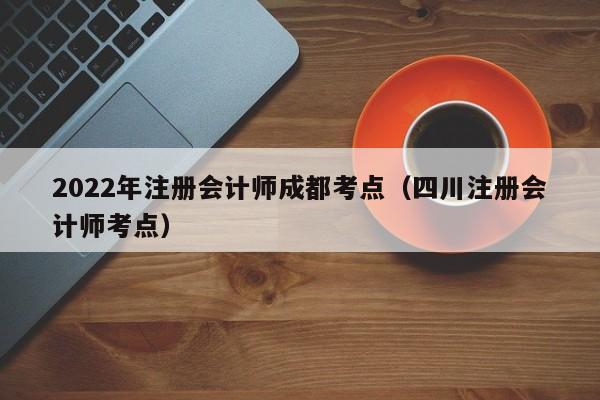 2022年注册会计师成都考点（四川注册会计师考点）