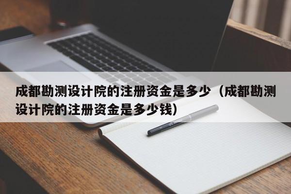 成都勘测设计院的注册资金是多少（成都勘测设计院的注册资金是多少钱）