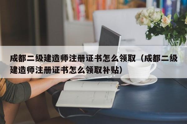 成都二级建造师注册证书怎么领取（成都二级建造师注册证书怎么领取补贴）