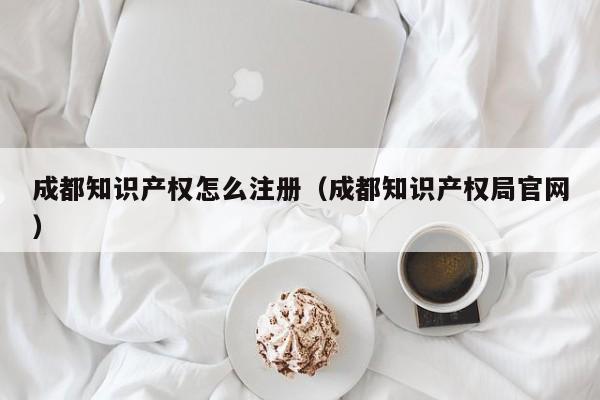 成都知识产权怎么注册（成都知识产权局官网）