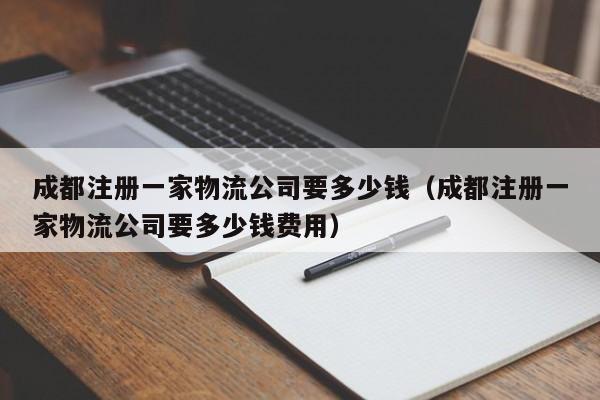 成都注册一家物流公司要多少钱（成都注册一家物流公司要多少钱费用）