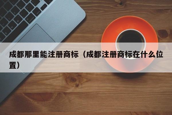 成都那里能注册商标（成都注册商标在什么位置）
