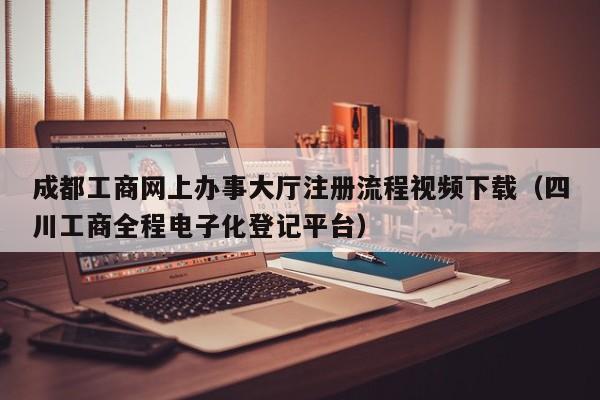 成都工商网上办事大厅注册流程视频下载（四川工商全程电子化登记平台）