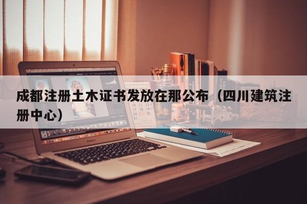 成都注册土木证书发放在那公布（四川建筑注册中心）