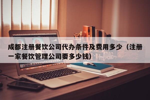成都注册餐饮公司代办条件及费用多少（注册一家餐饮管理公司要多少钱）