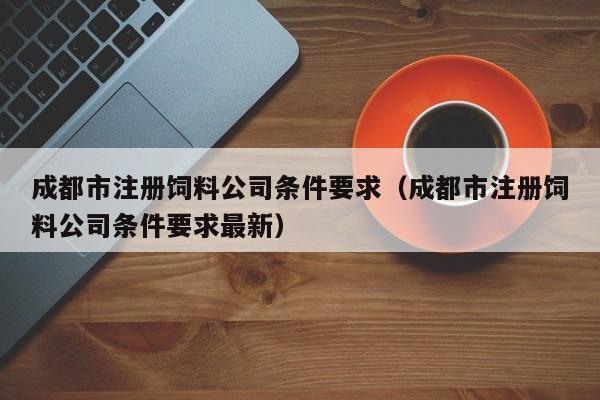 成都市注册饲料公司条件要求（成都市注册饲料公司条件要求最新）