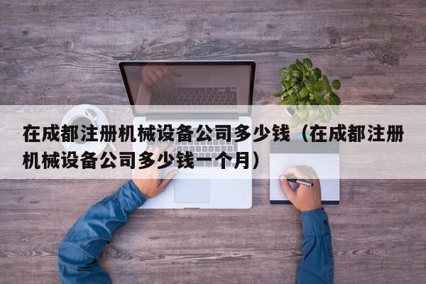在成都注册机械设备公司多少钱（在成都注册机械设备公司多少钱一个月）