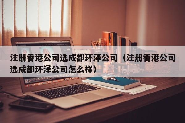 注册香港公司选成都环泽公司（注册香港公司选成都环泽公司怎么样）