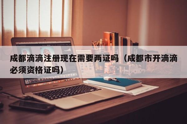 成都滴滴注册现在需要两证吗（成都市开滴滴必须资格证吗）