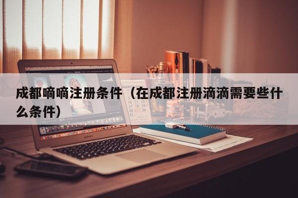 成都嘀嘀注册条件（在成都注册滴滴需要些什么条件）