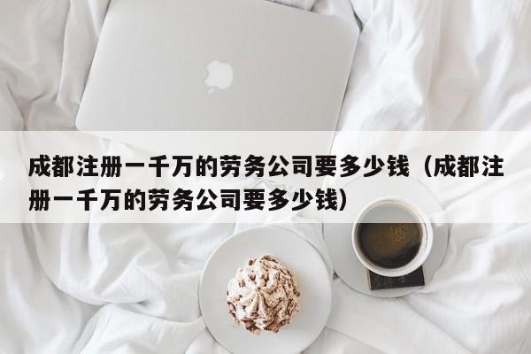 成都注册一千万的劳务公司要多少钱（成都注册一千万的劳务公司要多少钱）