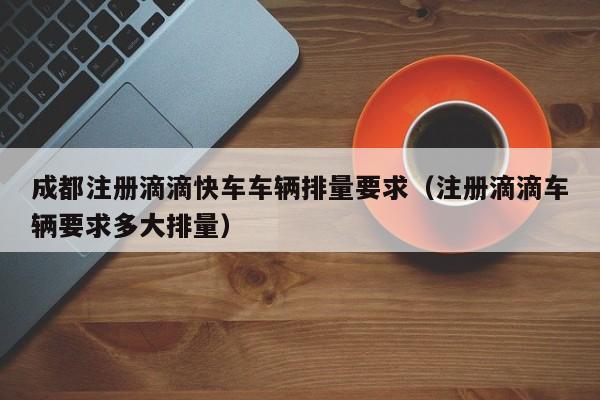 成都注册滴滴快车车辆排量要求（注册滴滴车辆要求多大排量）