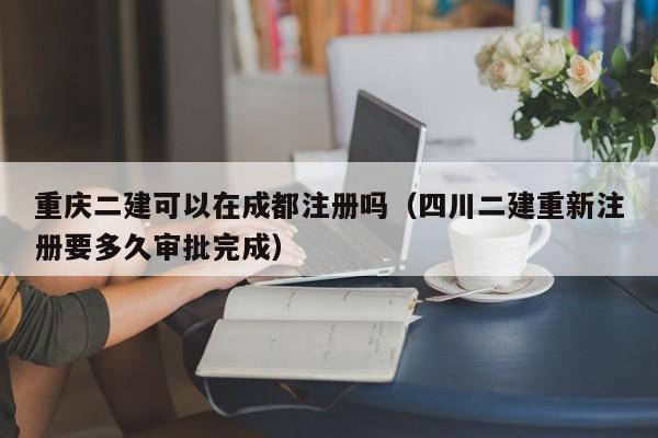 重庆二建可以在成都注册吗（四川二建重新注册要多久审批完成）