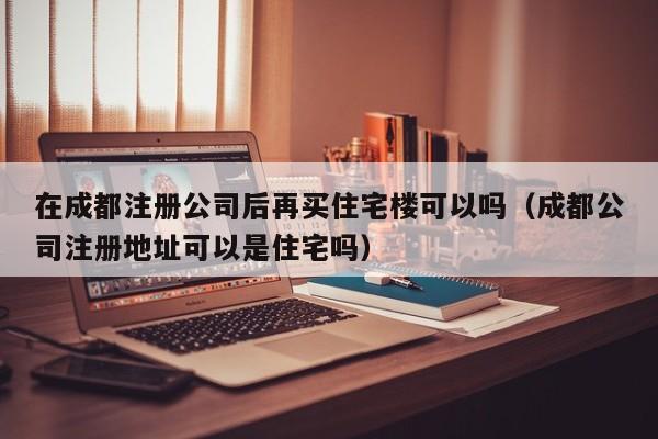 在成都注册公司后再买住宅楼可以吗（成都公司注册地址可以是住宅吗）