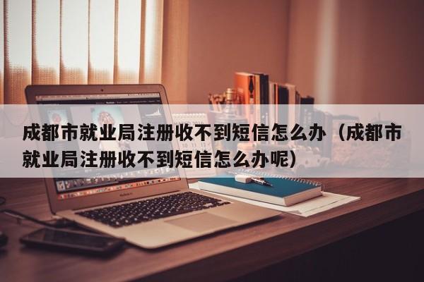 成都市就业局注册收不到短信怎么办（成都市就业局注册收不到短信怎么办呢）