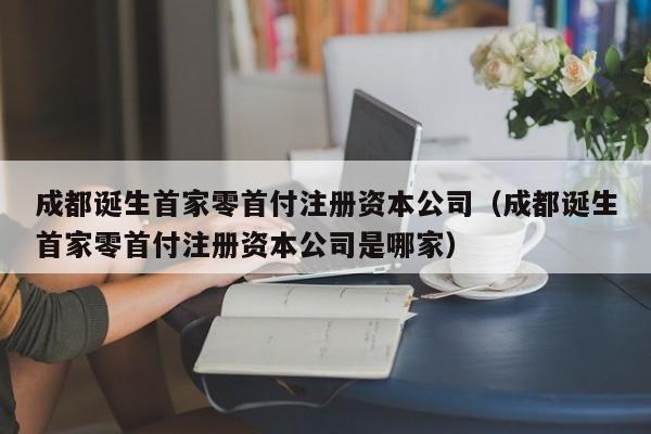 成都诞生首家零首付注册资本公司（成都诞生首家零首付注册资本公司是哪家）